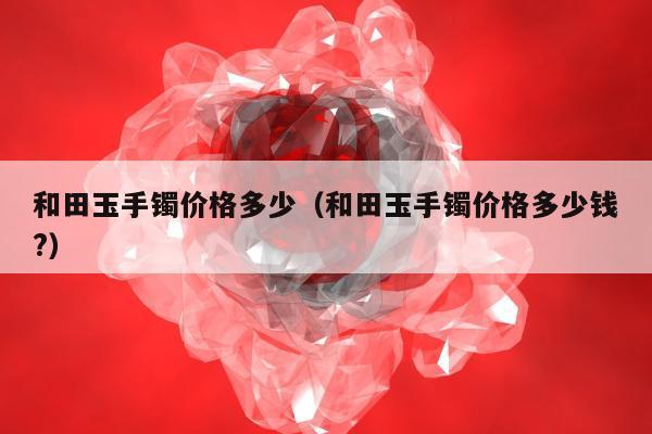 和田玉手镯价格多少，和田玉手镯价格多少钱?