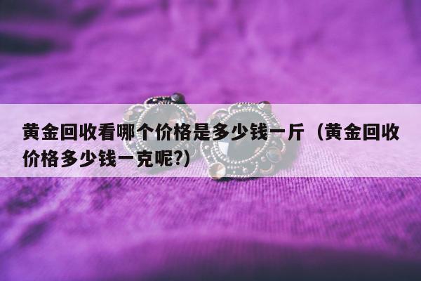 黄金回收看哪个价格是多少钱一斤，黄金回收价格多少钱一克呢?