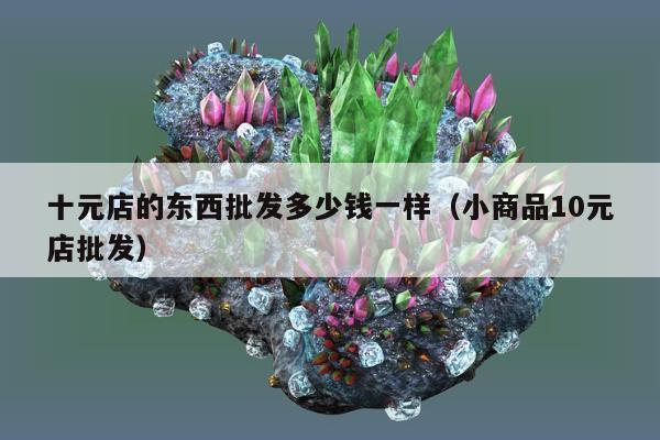 十元店的东西批发多少钱一样，小商品10元店批发