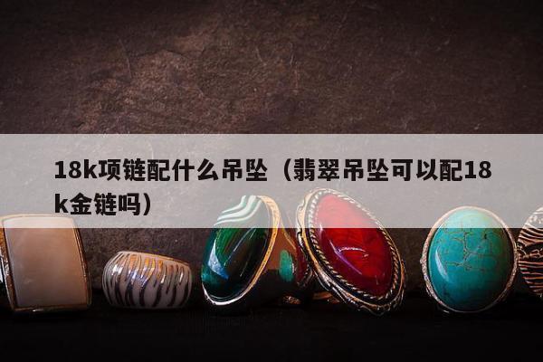 8k项链配什么吊坠，翡翠吊坠可以配18k金链吗"
