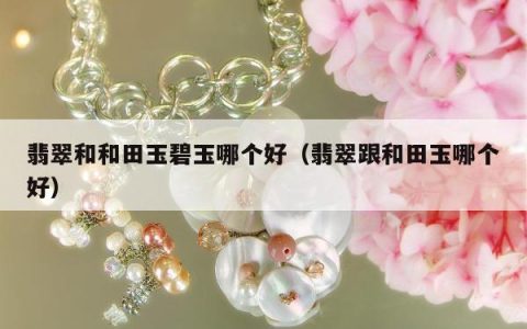 翡翠和和田玉碧玉哪个好，翡翠跟和田玉哪个好