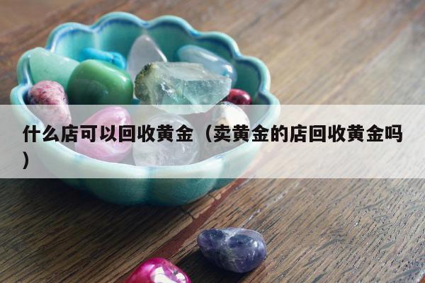 什么店可以回收黄金，卖黄金的店回收黄金吗