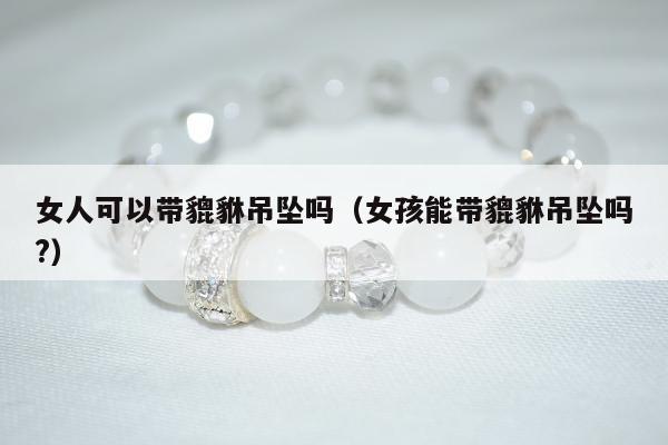 女人可以带貔貅吊坠吗，女孩能带貔貅吊坠吗?