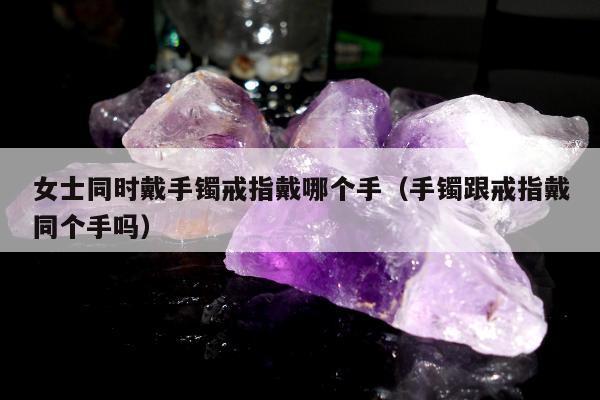 女士同时戴手镯戒指戴哪个手，手镯跟戒指戴同个手吗