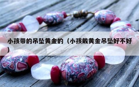 小孩带的吊坠黄金的，小孩戴黄金吊坠好不好