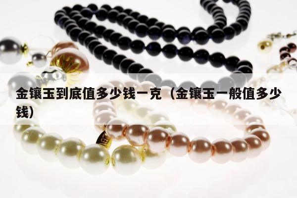 金镶玉到底值多少钱一克，金镶玉一般值多少钱