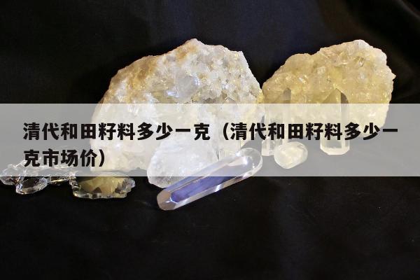 清代和田籽料多少一克，清代和田籽料多少一克市场价
