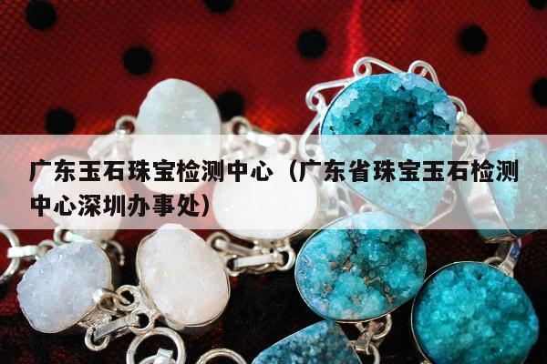 广东玉石珠宝检测中心，广东省珠宝玉石检测中心深圳办事处