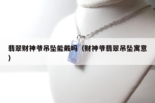 翡翠财神爷吊坠能戴吗，财神爷翡翠吊坠寓意
