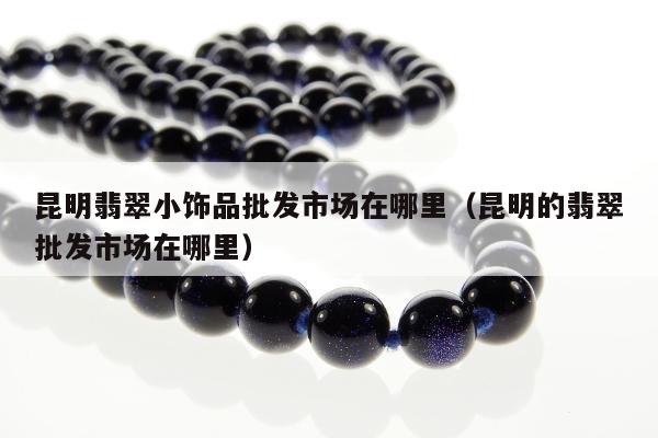昆明翡翠小饰品批发市场在哪里，昆明的翡翠批发市场在哪里