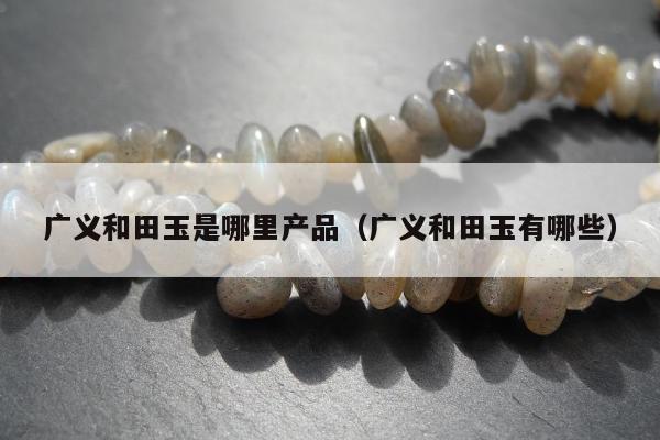 广义和田玉是哪里产品，广义和田玉有哪些