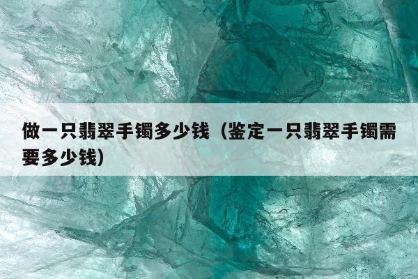 做一只翡翠手镯多少钱，鉴定一只翡翠手镯需要多少钱