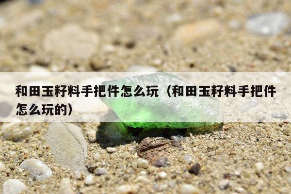 和田玉籽料手把件怎么玩，和田玉籽料手把件怎么玩的