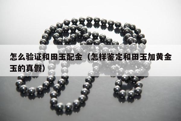 怎么验证和田玉配金，怎样鉴定和田玉加黄金玉的真假