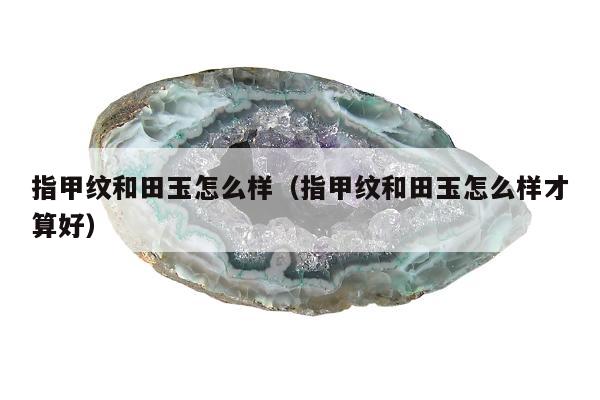 指甲纹和田玉怎么样，指甲纹和田玉怎么样才算好