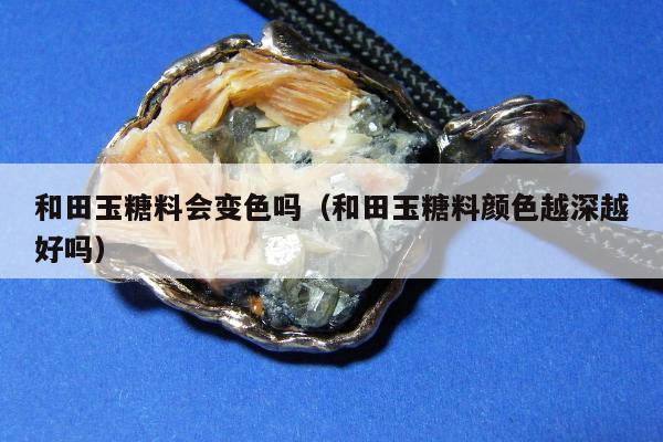 和田玉糖料会变色吗，和田玉糖料颜色越深越好吗