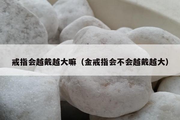 戒指会越戴越大嘛，金戒指会不会越戴越大