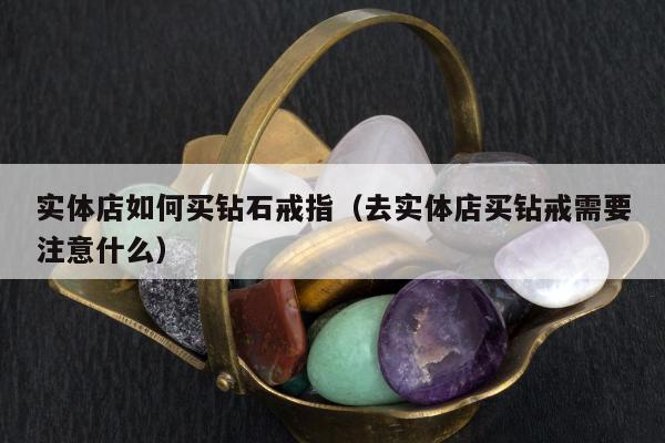 实体店如何买钻石戒指，去实体店买钻戒需要注意什么