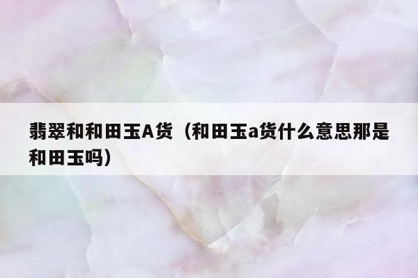 翡翠和和田玉A货，和田玉a货什么意思那是和田玉吗