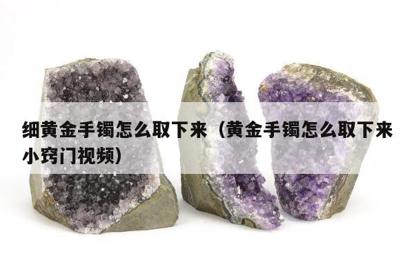 细黄金手镯怎么取下来，黄金手镯怎么取下来小窍门视频