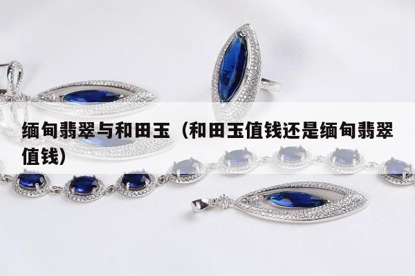 缅甸翡翠与和田玉，和田玉值钱还是缅甸翡翠值钱