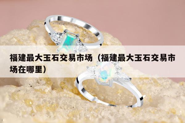 福建最大玉石交易市场，福建最大玉石交易市场在哪里