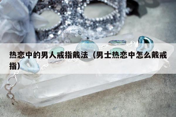 热恋中的男人戒指戴法，男士热恋中怎么戴戒指