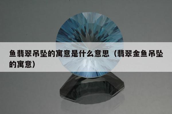 鱼翡翠吊坠的寓意是什么意思，翡翠金鱼吊坠的寓意