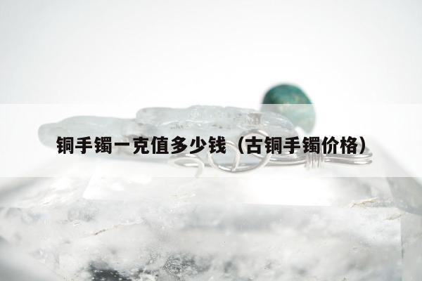 铜手镯一克值多少钱，古铜手镯价格