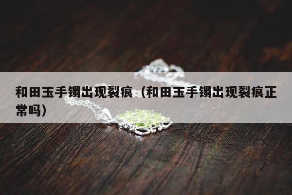 和田玉手镯出现裂痕，和田玉手镯出现裂痕正常吗