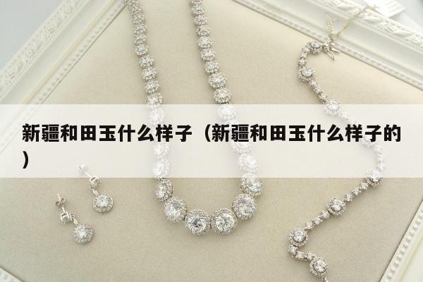新疆和田玉什么样子，新疆和田玉什么样子的