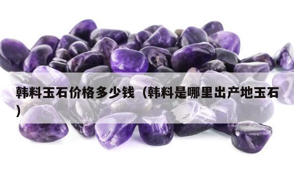 韩料玉石价格多少钱，韩料是哪里出产地玉石