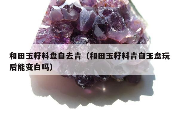 和田玉籽料盘白去青，和田玉籽料青白玉盘玩后能变白吗