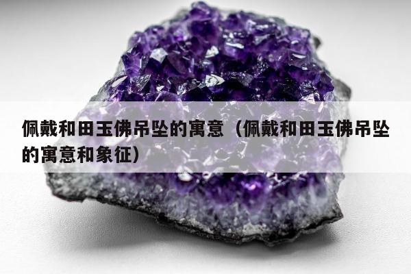 佩戴和田玉佛吊坠的寓意，佩戴和田玉佛吊坠的寓意和象征