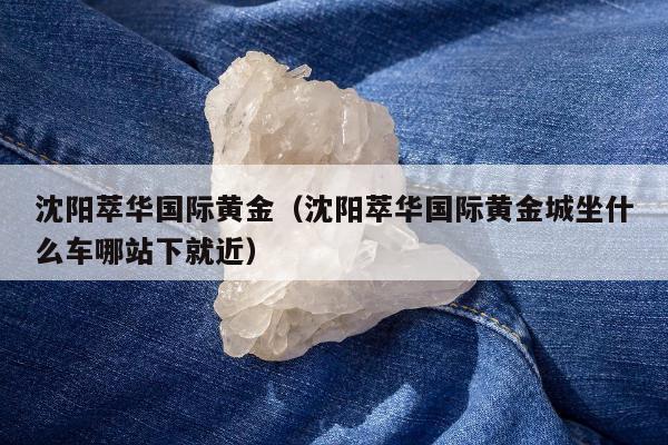 沈阳萃华国际黄金，沈阳萃华国际黄金城坐什么车哪站下就近