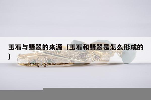 玉石与翡翠的来源，玉石和翡翠是怎么形成的