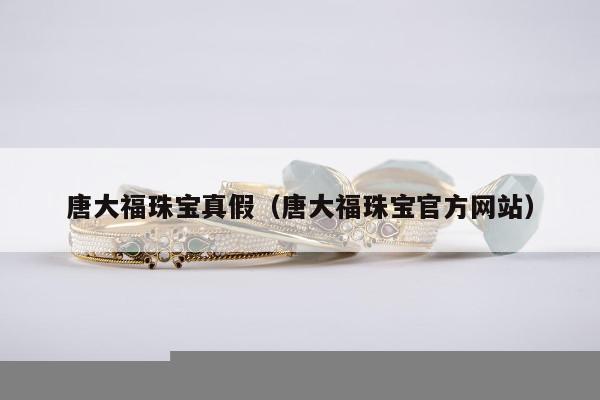唐大福珠宝真假，唐大福珠宝官方网站