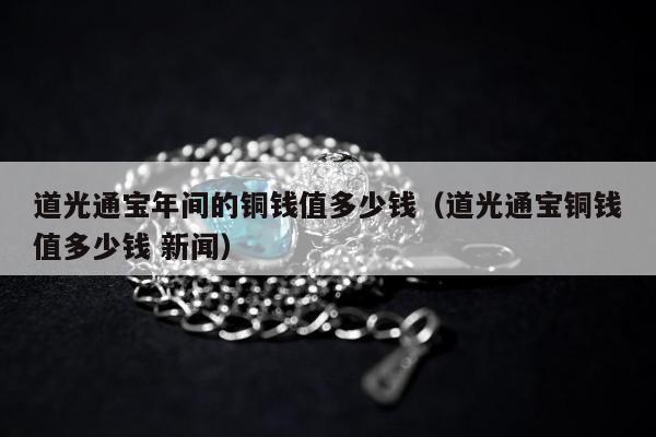 道光通宝年间的铜钱值多少钱，道光通宝铜钱值多少钱 新闻
