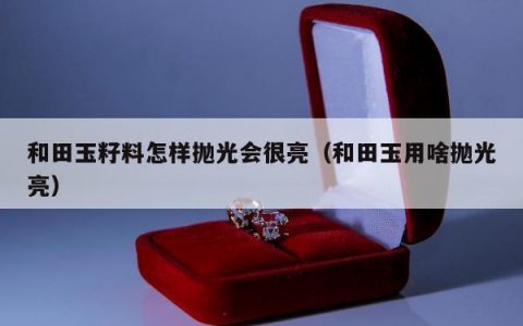 和田玉籽料怎样抛光会很亮，和田玉用啥抛光亮