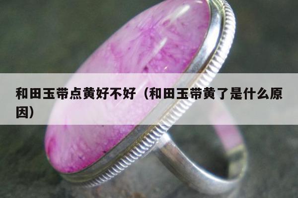 和田玉带点黄好不好，和田玉带黄了是什么原因