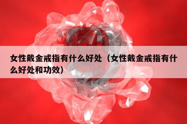女性戴金戒指有什么好处，女性戴金戒指有什么好处和功效