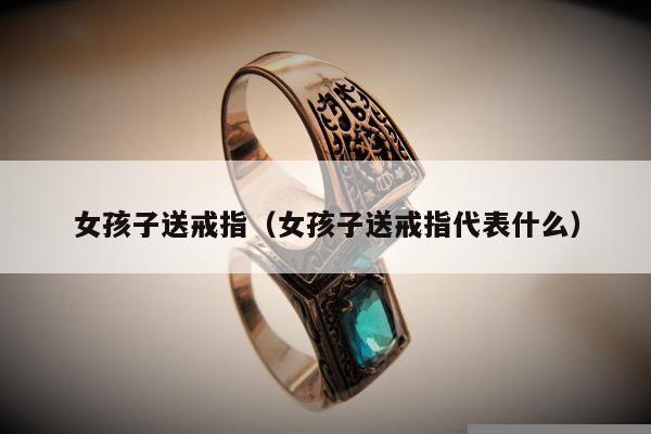 女孩子送戒指，女孩子送戒指代表什么