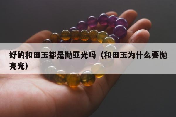 好的和田玉都是抛亚光吗，和田玉为什么要抛亮光