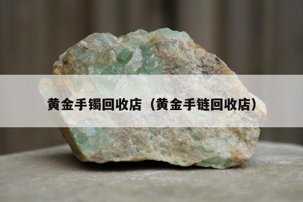 黄金手镯回收店，黄金手链回收店