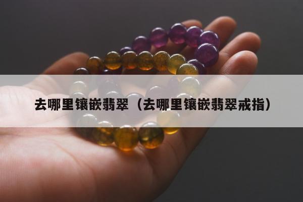去哪里镶嵌翡翠，去哪里镶嵌翡翠戒指