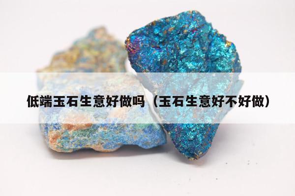 低端玉石生意好做吗，玉石生意好不好做