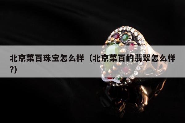 北京菜百珠宝怎么样，北京菜百的翡翠怎么样?