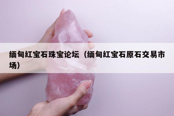 缅甸红宝石珠宝论坛，缅甸红宝石原石交易市场