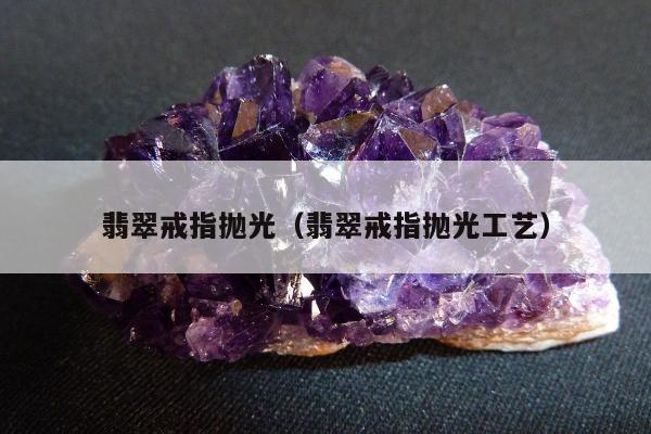 翡翠戒指抛光，翡翠戒指抛光工艺