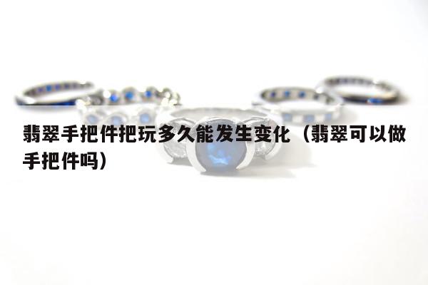 翡翠手把件把玩多久能发生变化，翡翠可以做手把件吗